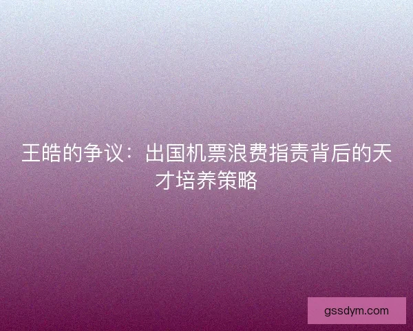 王皓的争议：出国机票浪费指责背后的天才培养策略