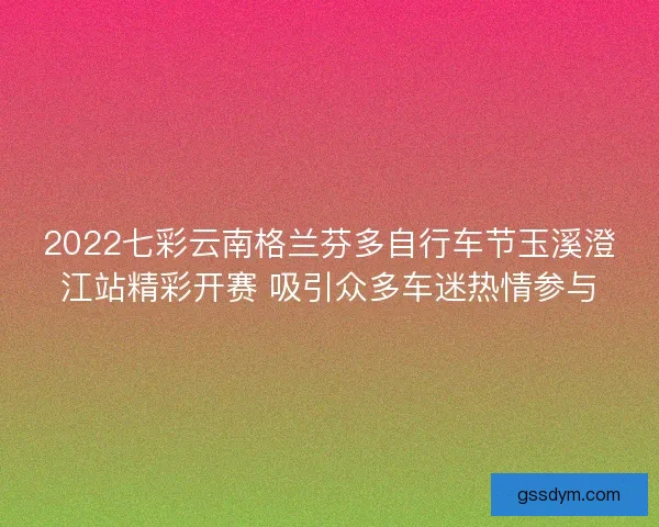 2022七彩云南格兰芬多自行车节玉溪澄江站精彩开赛 吸引众多车迷热情参与
