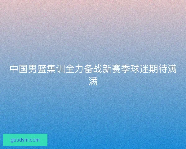 中国男篮集训全力备战新赛季球迷期待满满