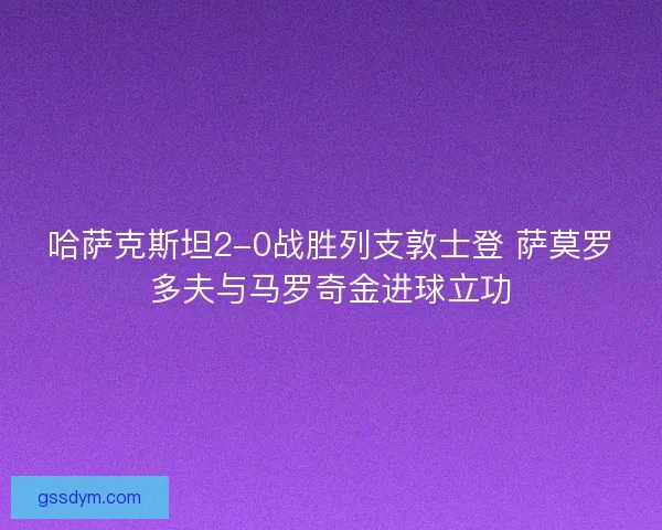 哈萨克斯坦2-0战胜列支敦士登 萨莫罗多夫与马罗奇金进球立功