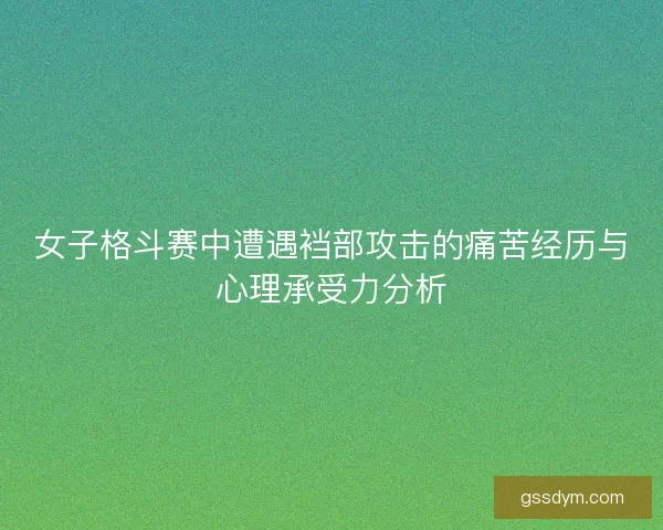 女子格斗赛中遭遇裆部攻击的痛苦经历与心理承受力分析 女子格斗赛中遭遇裆部攻击的痛苦经历与心理承受力分析