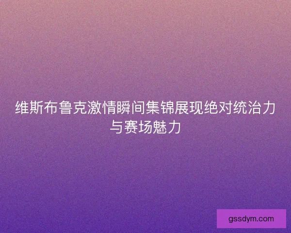 维斯布鲁克激情瞬间集锦展现绝对统治力与赛场魅力