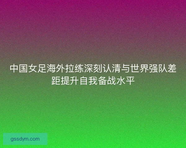 中国女足海外拉练深刻认清与世界强队差距提升自我备战水平