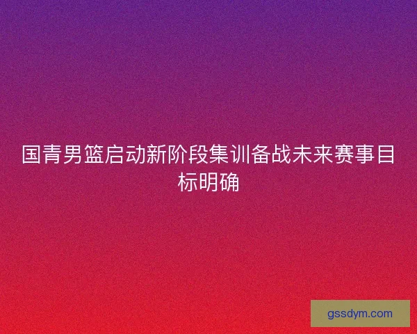 国青男篮启动新阶段集训备战未来赛事目标明确