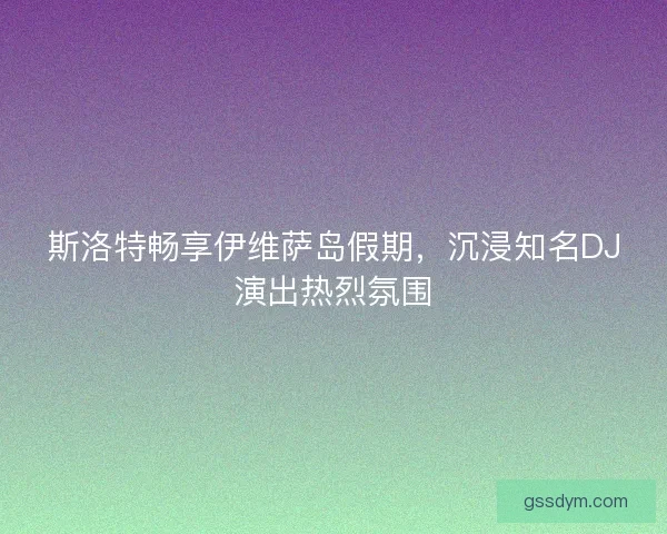 斯洛特畅享伊维萨岛假期，沉浸知名DJ演出热烈氛围