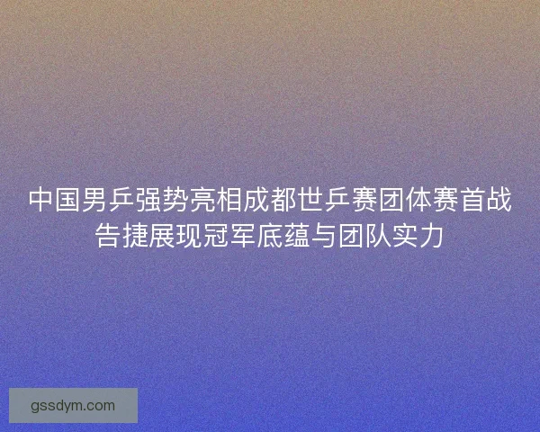 中国男乒强势亮相成都世乒赛团体赛首战告捷展现冠军底蕴与团队实力