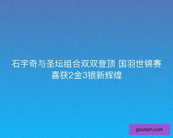 石宇奇与圣坛组合双双登顶 国羽世锦赛喜获2金3银新辉煌