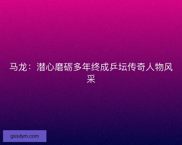 马龙：潜心磨砺多年终成乒坛传奇人物风采