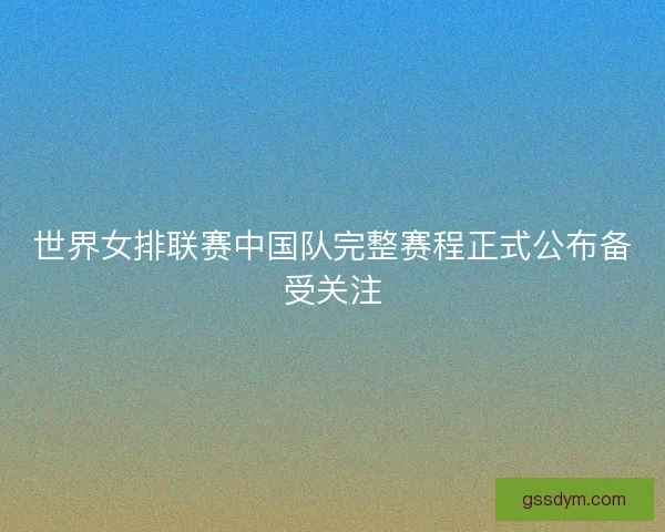 世界女排联赛中国队完整赛程正式公布备受关注