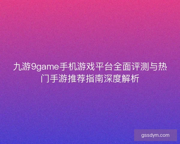 九游9game手机游戏平台全面评测与热门手游推荐指南深度解析