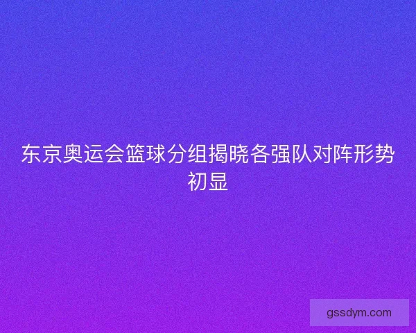 东京奥运会篮球分组揭晓各强队对阵形势初显