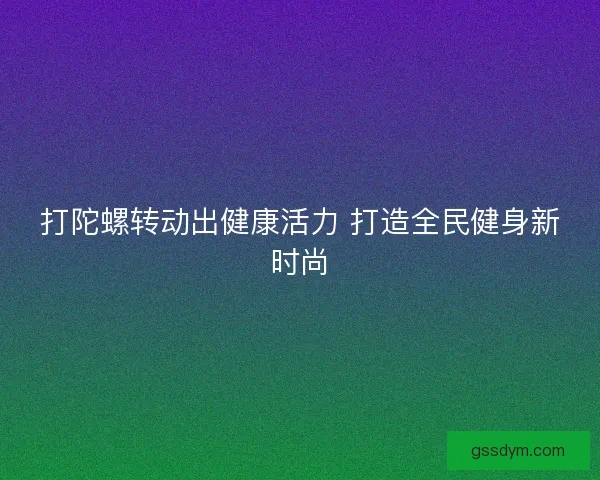 打陀螺转动出健康活力 打造全民健身新时尚