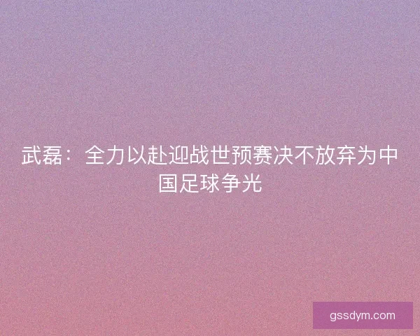 武磊：全力以赴迎战世预赛决不放弃为中国足球争光