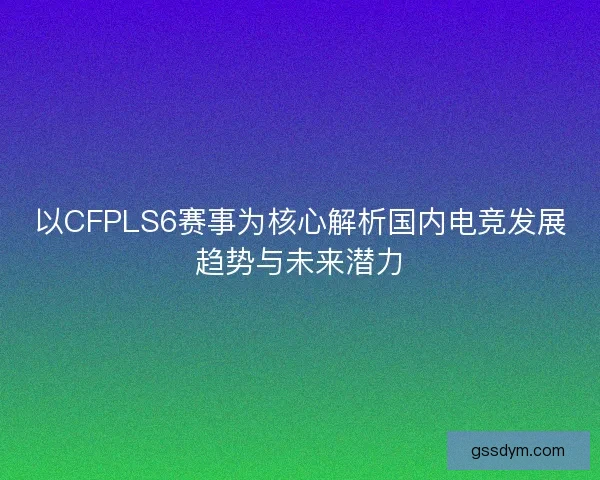 以CFPLS6赛事为核心解析国内电竞发展趋势与未来潜力