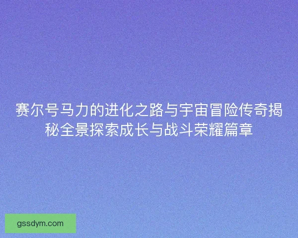 赛尔号马力的进化之路与宇宙冒险传奇揭秘全景探索成长与战斗荣耀篇章 赛尔号马力的进化之路与宇宙冒险传奇揭秘全景探索成长与战斗荣耀篇章