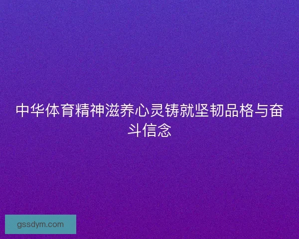 中华体育精神滋养心灵铸就坚韧品格与奋斗信念 中华体育精神滋养心灵铸就坚韧品格与奋斗信念