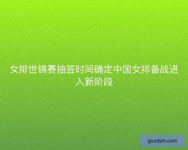 女排世锦赛抽签时间确定中国女排备战进入新阶段 女排世锦赛抽签时间确定中国女排备战进入新阶段
