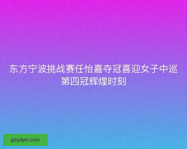 东方宁波挑战赛任怡嘉夺冠喜迎女子中巡第四冠辉煌时刻