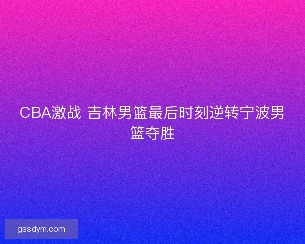 CBA激战 吉林男篮最后时刻逆转宁波男篮夺胜
