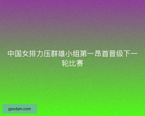 中国女排力压群雄小组第一昂首晋级下一轮比赛