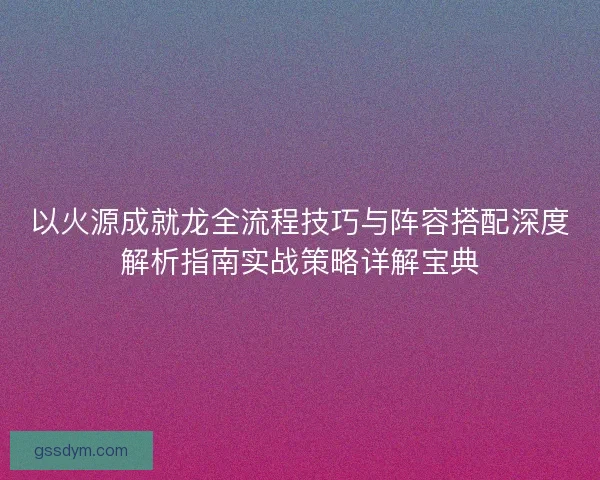 以火源成就龙全流程技巧与阵容搭配深度解析指南实战策略详解宝典
